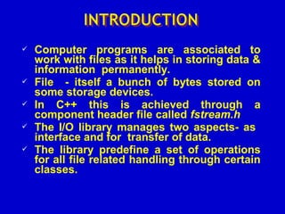  Computer programs are associated to
work with files as it helps in storing data &
information permanently.
 File - itself a bunch of bytes stored on
some storage devices.
 In C++ this is achieved through a
component header file called fstream.h
 The I/O library manages two aspects- as
interface and for transfer of data.
 The library predefine a set of operations
for all file related handling through certain
classes.
 