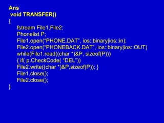 Ans
void TRANSFER()
{
fstream File1,File2;
Phonelist P;
File1.open(“PHONE.DAT”, ios::binary|ios::in);
File2.open(“PHONEBACK.DAT”, ios::binary|ios::OUT)
while(File1.read((char *)&P, sizeof(P)))
{ if( p.CheckCode( “DEL”))
File2.write((char *)&P,sizeof(P)); }
File1.close();
File2.close();
}
 