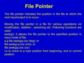File Pointer
The file pointer indicates the position in the file at which the
next input/output is to occur.
Moving the file pointer in a file for various operations viz
modification, deletion , searching etc. Following functions are
used
seekg(): It places the file pointer to the specified position in
input mode of file.
e.g file.seekg(p,ios::beg); or
file.seekg(-p,ios::end), or
file.seekg(p,ios::cur)
i.e to move to p byte position from beginning, end or current
position.
 