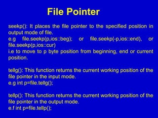 File Pointer
seekp(): It places the file pointer to the specified position in
output mode of file.
e.g file.seekp(p,ios::beg); or file.seekp(-p,ios::end), or
file.seekp(p,ios::cur)
i.e to move to p byte position from beginning, end or current
position.
tellg(): This function returns the current working position of the
file pointer in the input mode.
e.g int p=file.tellg();
tellp(): This function returns the current working position of the
file pointer in the output mode.
e.f int p=file.tellp();
 