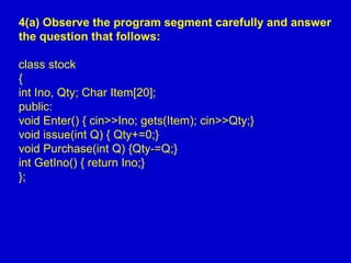 4(a) Observe the program segment carefully and answer
the question that follows:
class stock
{
int Ino, Qty; Char Item[20];
public:
void Enter() { cin>>Ino; gets(Item); cin>>Qty;}
void issue(int Q) { Qty+=0;}
void Purchase(int Q) {Qty-=Q;}
int GetIno() { return Ino;}
};
 