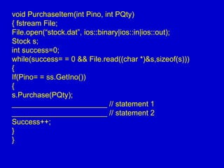 void PurchaseItem(int Pino, int PQty)
{ fstream File;
File.open(“stock.dat”, ios::binary|ios::in|ios::out);
Stock s;
int success=0;
while(success= = 0 && File.read((char *)&s,sizeof(s)))
{
If(Pino= = ss.GetIno())
{
s.Purchase(PQty);
_______________________ // statement 1
_______________________ // statement 2
Success++;
}
}
 