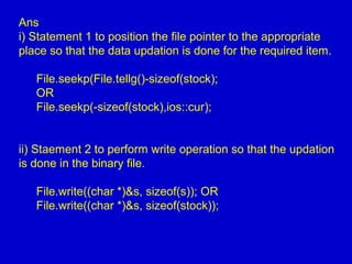 Ans
i) Statement 1 to position the file pointer to the appropriate
place so that the data updation is done for the required item.
File.seekp(File.tellg()-sizeof(stock);
OR
File.seekp(-sizeof(stock),ios::cur);
ii) Staement 2 to perform write operation so that the updation
is done in the binary file.
File.write((char *)&s, sizeof(s)); OR
File.write((char *)&s, sizeof(stock));
 