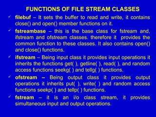 FUNCTIONS OF FILE STREAM CLASSES
 filebuf – It sets the buffer to read and write, it contains
close() and open() member functions on it.
 fstreambase – this is the base class for fstream and,
ifstream and ofstream classes. therefore it provides the
common function to these classes. It also contains open()
and close() functions.
 ifstream – Being input class it provides input operations it
inherits the functions get( ), getline( ), read( ), and random
access functions seekg( ) and tellg( ) functions.
 ofstream – Being output class it provides output
operations it inherits put( ), write( ) and random access
functions seekp( ) and tellp( ) functions.
 fstream – it is an i/o class stream, it provides
simultaneous input and output operations.
 