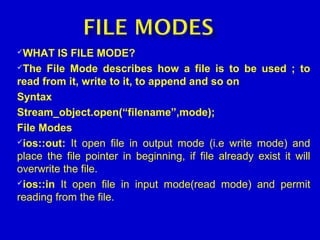 WHAT IS FILE MODE?
The File Mode describes how a file is to be used ; to
read from it, write to it, to append and so on
Syntax
Stream_object.open(“filename”,mode);
File Modes
ios::out: It open file in output mode (i.e write mode) and
place the file pointer in beginning, if file already exist it will
overwrite the file.
ios::in It open file in input mode(read mode) and permit
reading from the file.
 