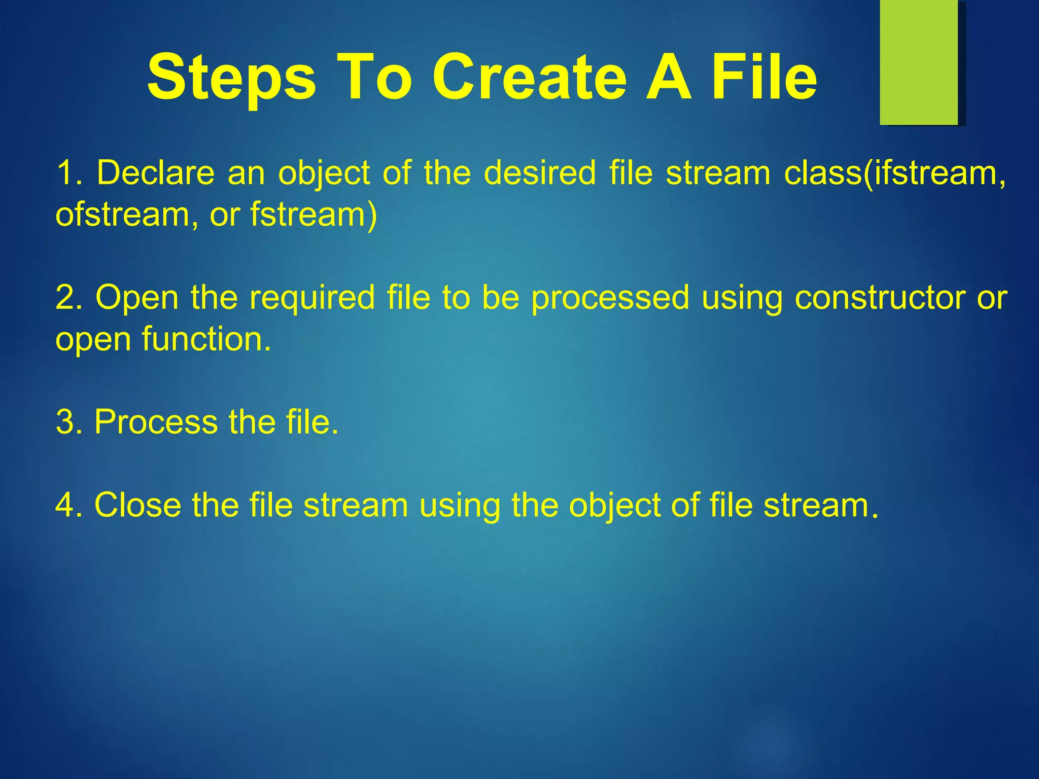 Steps To Create A File
1. Declare an object of the desired file stream class(ifstream,
ofstream, or fstream)
2. Open the required file to be processed using constructor or
open function.
3. Process the file.
4. Close the file stream using the object of file stream.
 
