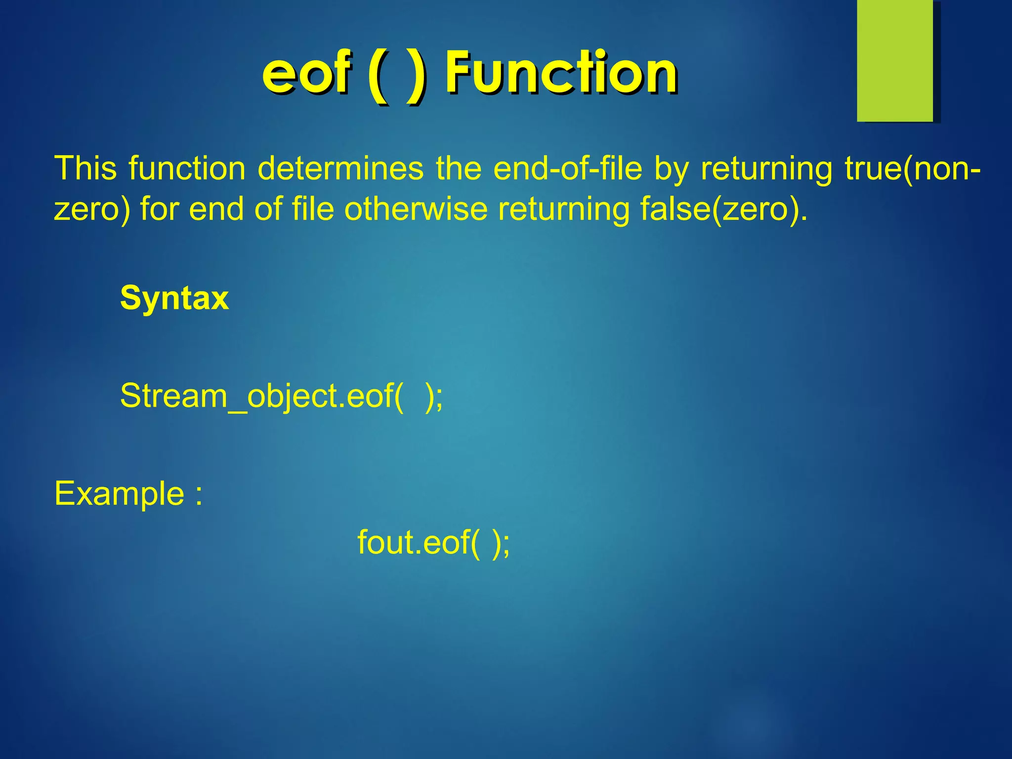 eof ( ) Functioneof ( ) Function
This function determines the end-of-file by returning true(non-
zero) for end of file otherwise returning false(zero).
Syntax
Stream_object.eof( );
Example :
fout.eof( );
 