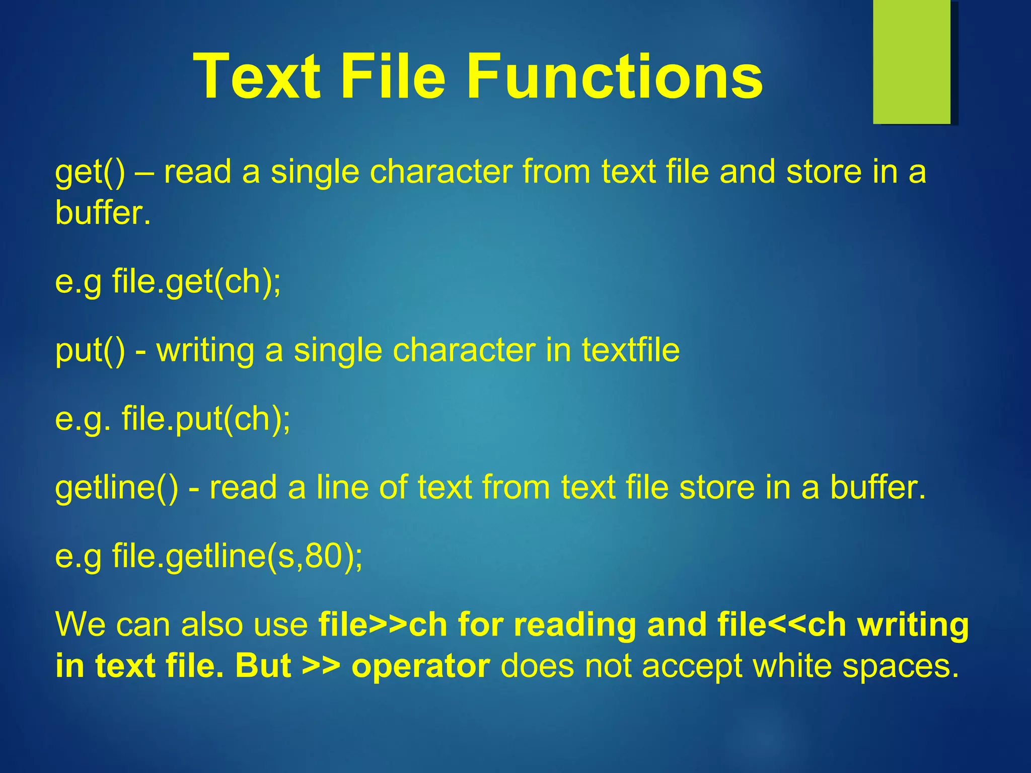 Text File Functions
get() – read a single character from text file and store in a
buffer.
e.g file.get(ch);
put() - writing a single character in textfile
e.g. file.put(ch);
getline() - read a line of text from text file store in a buffer.
e.g file.getline(s,80);
We can also use file>>ch for reading and file<<ch writing
in text file. But >> operator does not accept white spaces.
 