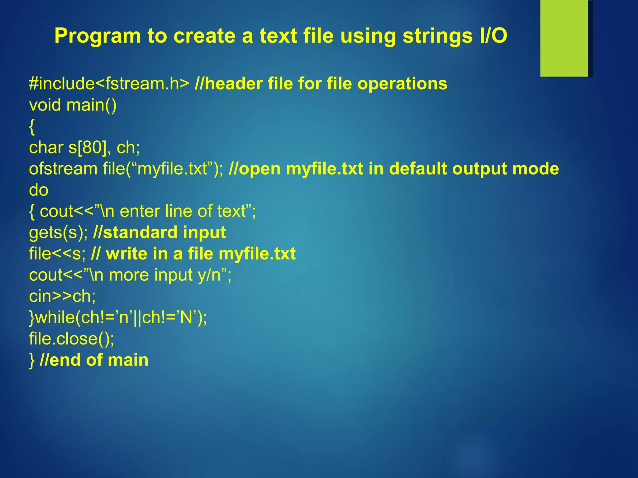 Program to create a text file using strings I/O
#include<fstream.h> //header file for file operations
void main()
{
char s[80], ch;
ofstream file(“myfile.txt”); //open myfile.txt in default output mode
do
{ cout<<”n enter line of text”;
gets(s); //standard input
file<<s; // write in a file myfile.txt
cout<<”n more input y/n”;
cin>>ch;
}while(ch!=’n’||ch!=’N’);
file.close();
} //end of main
 