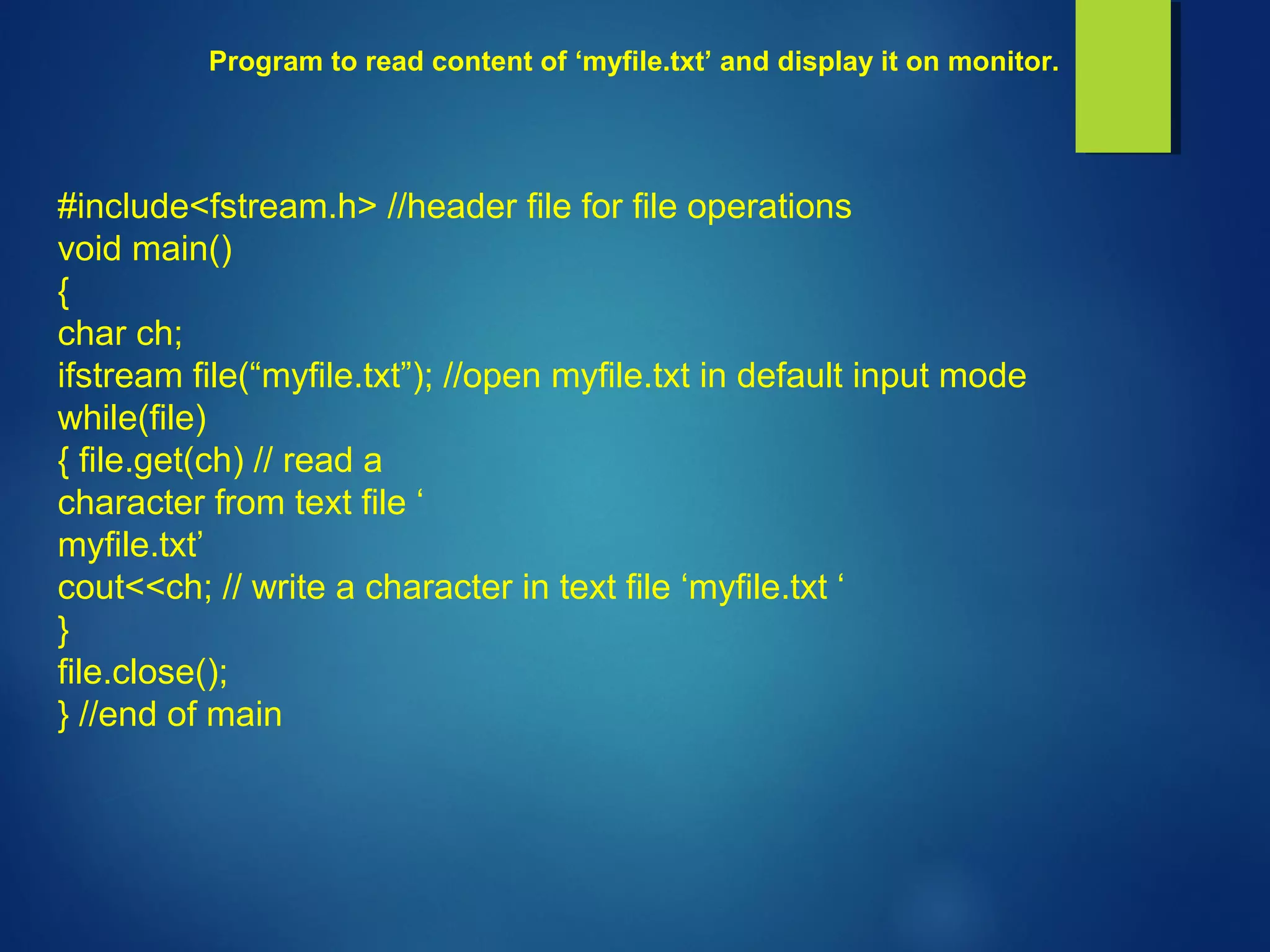 Program to read content of ‘myfile.txt’ and display it on monitor.
#include<fstream.h> //header file for file operations
void main()
{
char ch;
ifstream file(“myfile.txt”); //open myfile.txt in default input mode
while(file)
{ file.get(ch) // read a
character from text file ‘
myfile.txt’
cout<<ch; // write a character in text file ‘myfile.txt ‘
}
file.close();
} //end of main
 