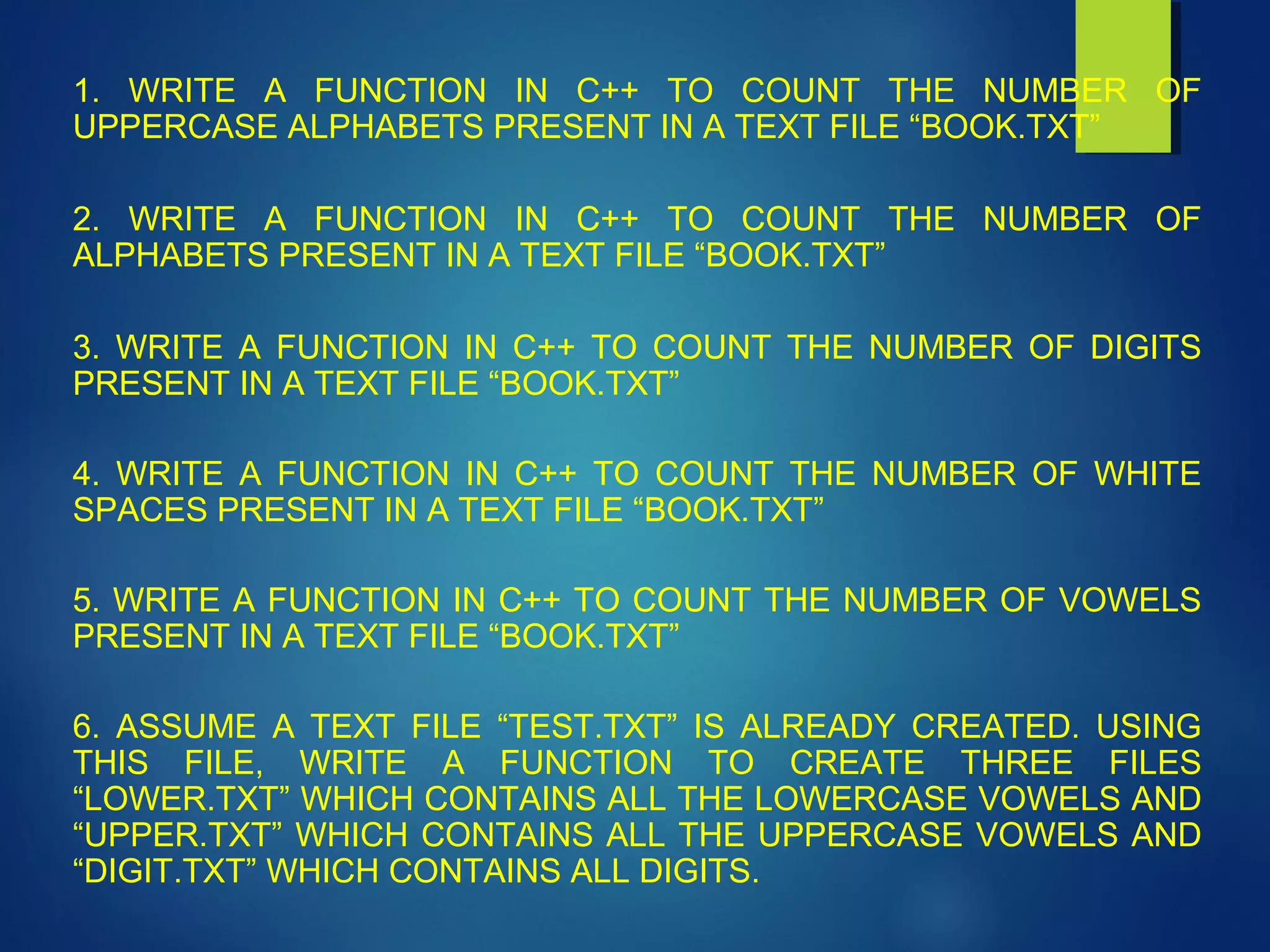 1. WRITE A FUNCTION IN C++ TO COUNT THE NUMBER OF
UPPERCASE ALPHABETS PRESENT IN A TEXT FILE “BOOK.TXT”
2. WRITE A FUNCTION IN C++ TO COUNT THE NUMBER OF
ALPHABETS PRESENT IN A TEXT FILE “BOOK.TXT”
3. WRITE A FUNCTION IN C++ TO COUNT THE NUMBER OF DIGITS
PRESENT IN A TEXT FILE “BOOK.TXT”
4. WRITE A FUNCTION IN C++ TO COUNT THE NUMBER OF WHITE
SPACES PRESENT IN A TEXT FILE “BOOK.TXT”
5. WRITE A FUNCTION IN C++ TO COUNT THE NUMBER OF VOWELS
PRESENT IN A TEXT FILE “BOOK.TXT”
6. ASSUME A TEXT FILE “TEST.TXT” IS ALREADY CREATED. USING
THIS FILE, WRITE A FUNCTION TO CREATE THREE FILES
“LOWER.TXT” WHICH CONTAINS ALL THE LOWERCASE VOWELS AND
“UPPER.TXT” WHICH CONTAINS ALL THE UPPERCASE VOWELS AND
“DIGIT.TXT” WHICH CONTAINS ALL DIGITS.
 