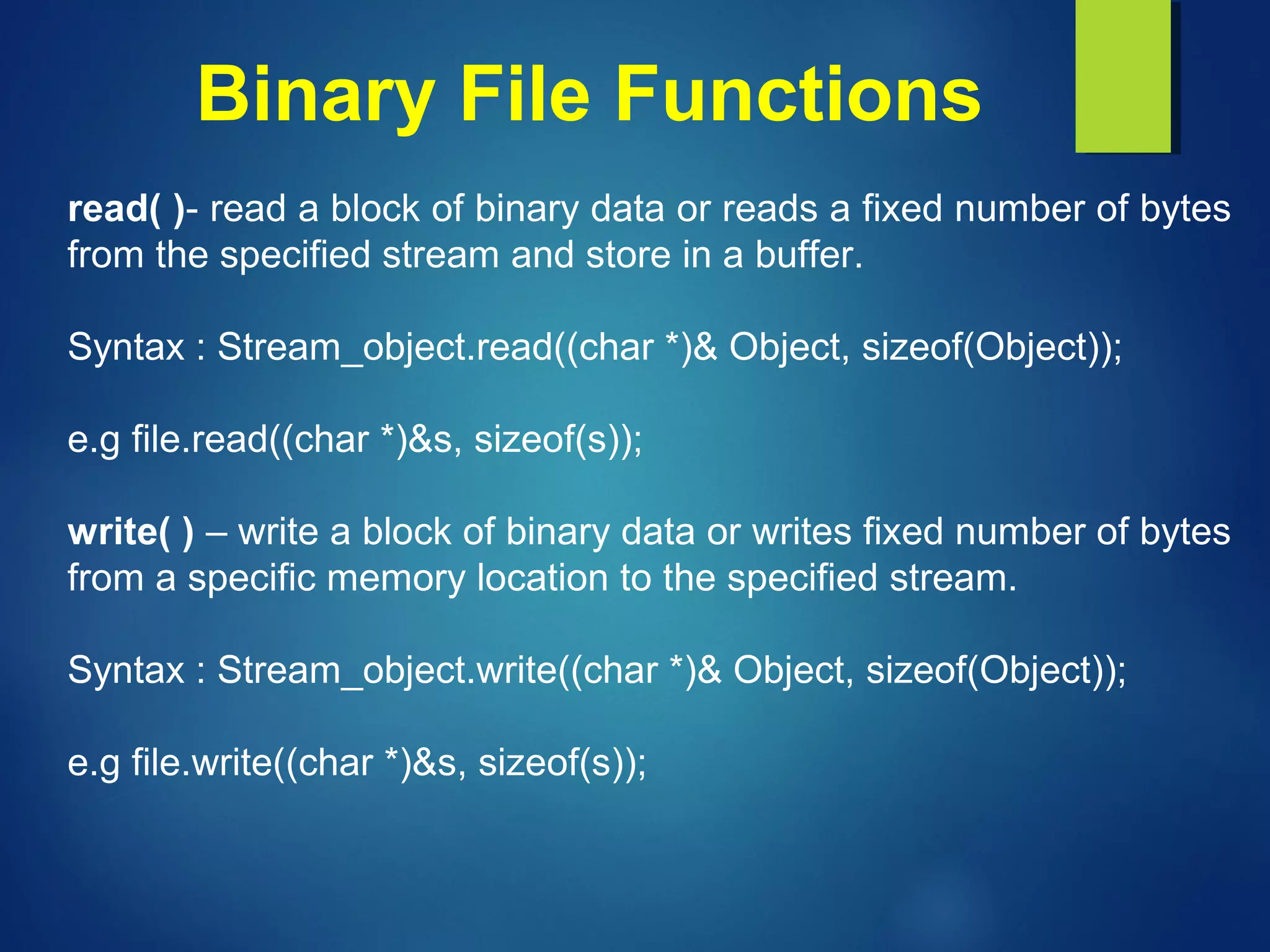 Binary File Functions
read( )- read a block of binary data or reads a fixed number of bytes
from the specified stream and store in a buffer.
Syntax : Stream_object.read((char *)& Object, sizeof(Object));
e.g file.read((char *)&s, sizeof(s));
write( ) – write a block of binary data or writes fixed number of bytes
from a specific memory location to the specified stream.
Syntax : Stream_object.write((char *)& Object, sizeof(Object));
e.g file.write((char *)&s, sizeof(s));
 