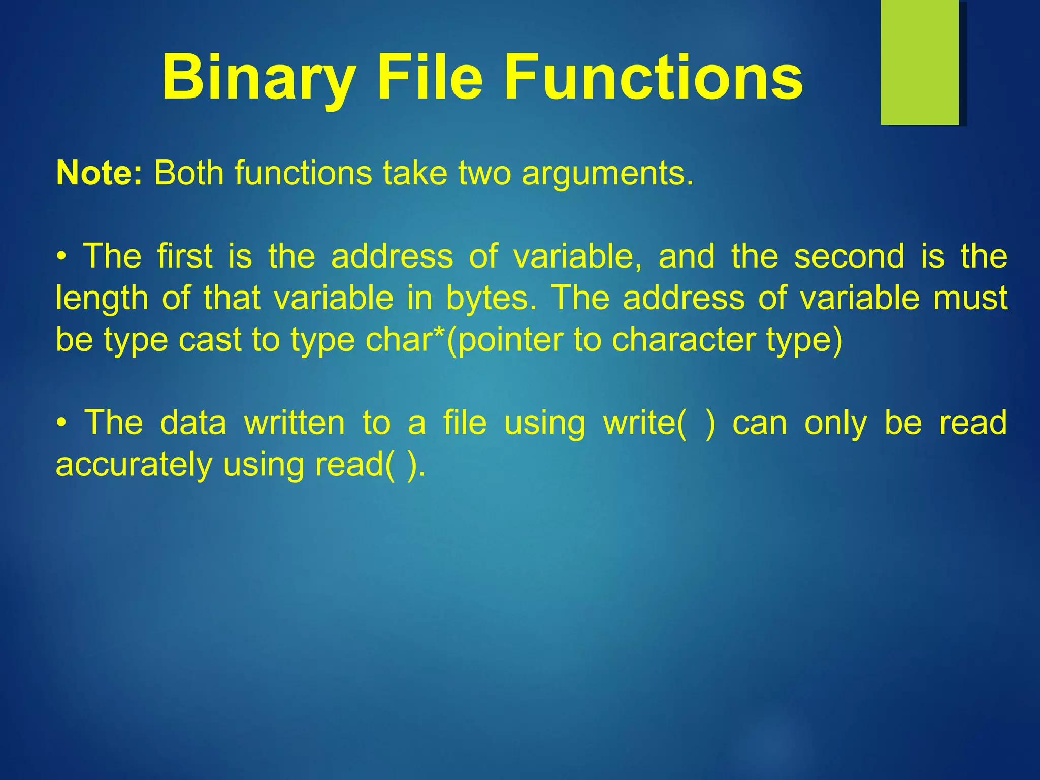 Binary File Functions
Note: Both functions take two arguments.
• The first is the address of variable, and the second is the
length of that variable in bytes. The address of variable must
be type cast to type char*(pointer to character type)
• The data written to a file using write( ) can only be read
accurately using read( ).
 