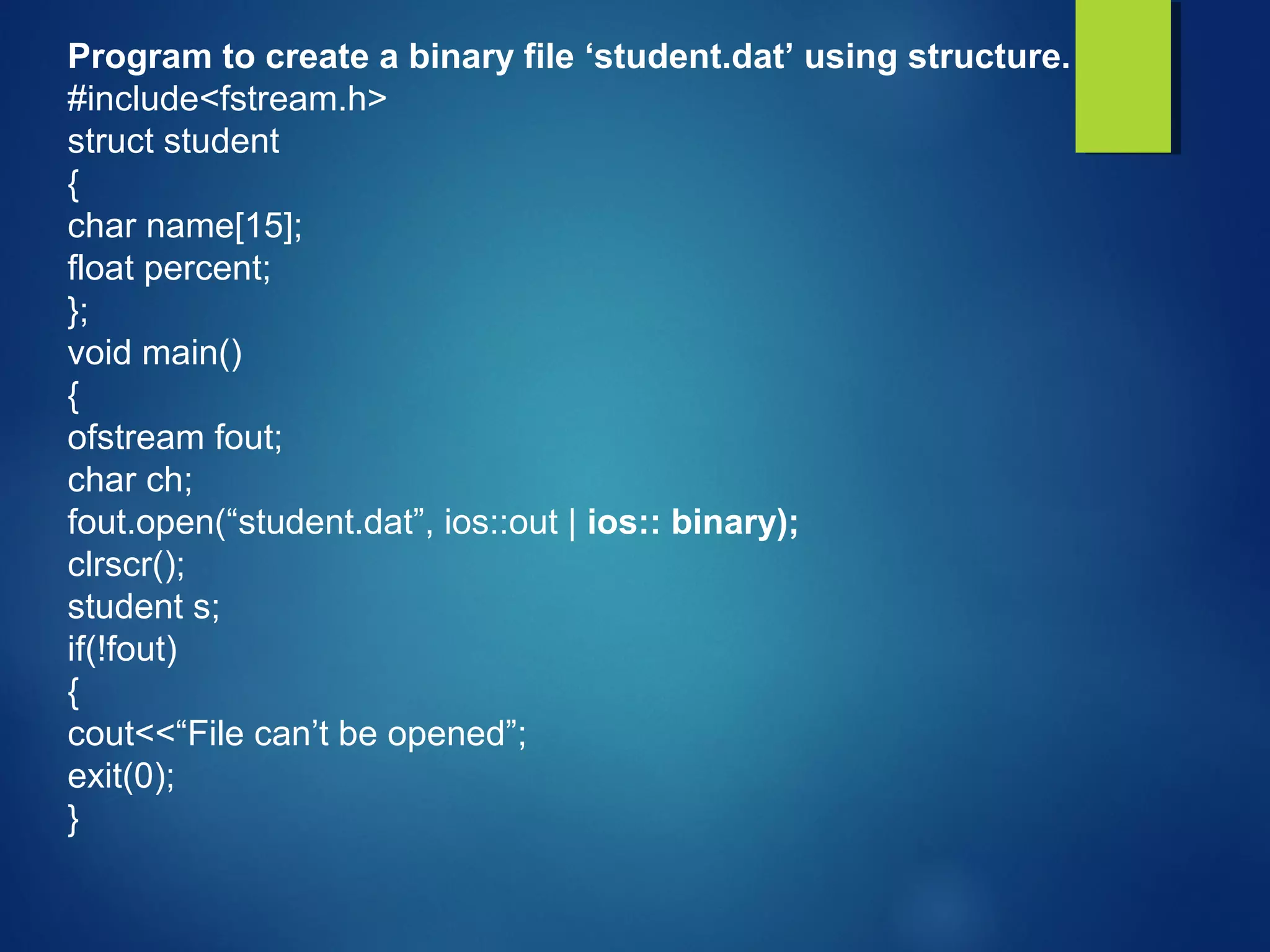 Program to create a binary file ‘student.dat’ using structure.
#include<fstream.h>
struct student
{
char name[15];
float percent;
};
void main()
{
ofstream fout;
char ch;
fout.open(“student.dat”, ios::out | ios:: binary);
clrscr();
student s;
if(!fout)
{
cout<<“File can’t be opened”;
exit(0);
}
 