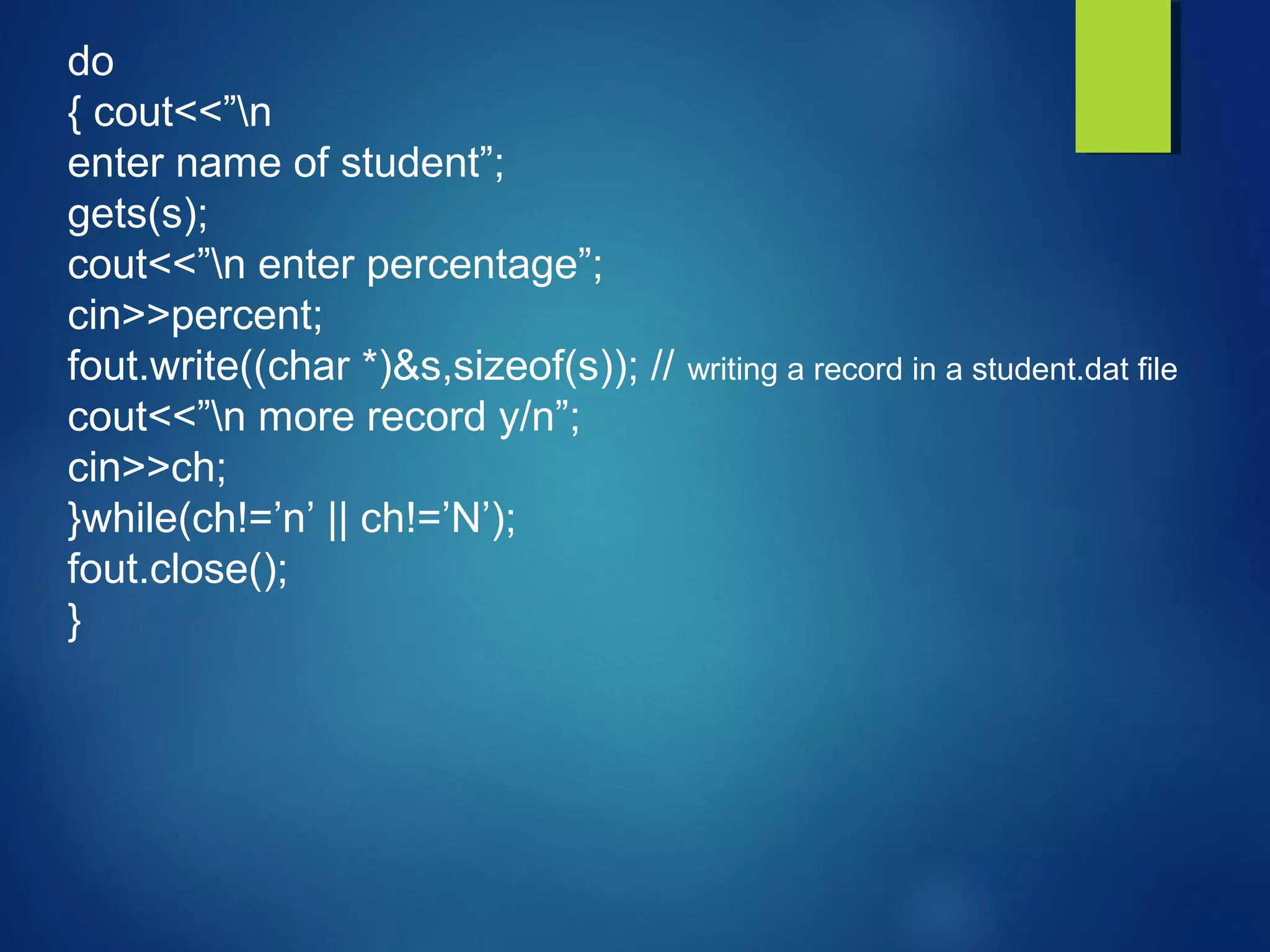 do
{ cout<<”n
enter name of student”;
gets(s);
cout<<”n enter percentage”;
cin>>percent;
fout.write((char *)&s,sizeof(s)); // writing a record in a student.dat file
cout<<”n more record y/n”;
cin>>ch;
}while(ch!=’n’ || ch!=’N’);
fout.close();
}
 