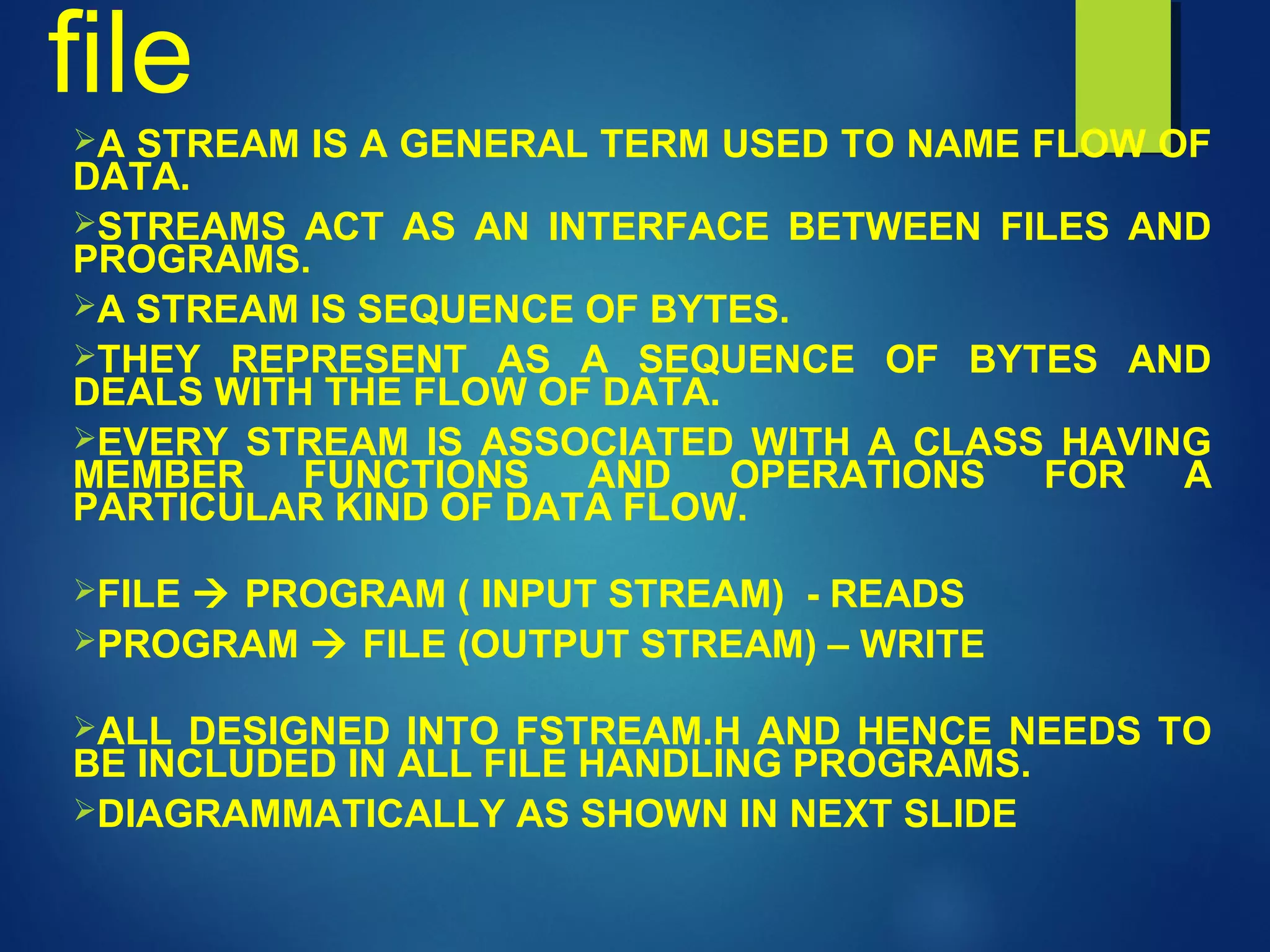 file
A STREAM IS A GENERAL TERM USED TO NAME FLOW OF
DATA.
STREAMS ACT AS AN INTERFACE BETWEEN FILES AND
PROGRAMS.
A STREAM IS SEQUENCE OF BYTES.
THEY REPRESENT AS A SEQUENCE OF BYTES AND
DEALS WITH THE FLOW OF DATA.
EVERY STREAM IS ASSOCIATED WITH A CLASS HAVING
MEMBER FUNCTIONS AND OPERATIONS FOR A
PARTICULAR KIND OF DATA FLOW.
FILE  PROGRAM ( INPUT STREAM) - READS
PROGRAM  FILE (OUTPUT STREAM) – WRITE
ALL DESIGNED INTO FSTREAM.H AND HENCE NEEDS TO
BE INCLUDED IN ALL FILE HANDLING PROGRAMS.
DIAGRAMMATICALLY AS SHOWN IN NEXT SLIDE
 