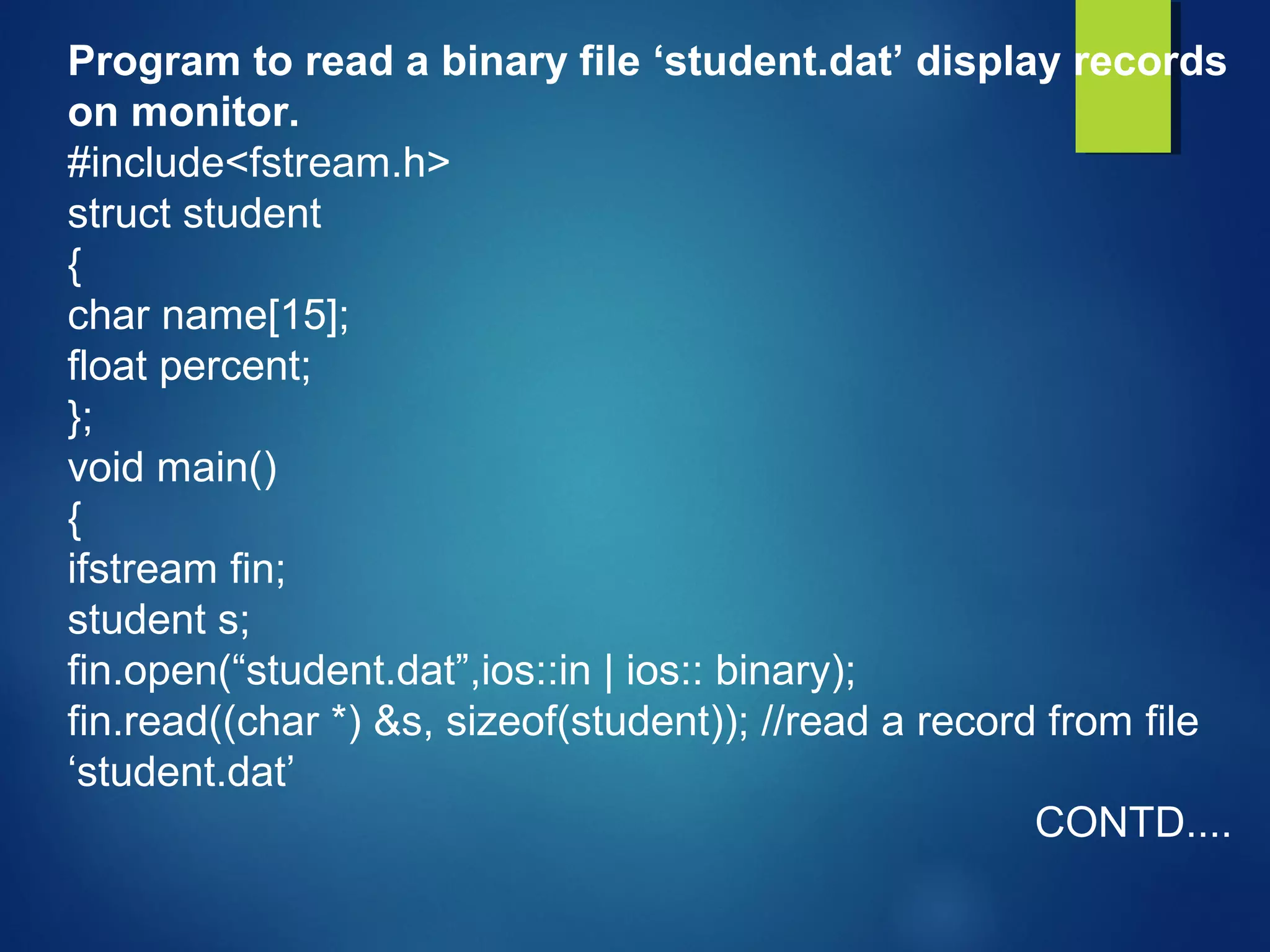 Program to read a binary file ‘student.dat’ display records
on monitor.
#include<fstream.h>
struct student
{
char name[15];
float percent;
};
void main()
{
ifstream fin;
student s;
fin.open(“student.dat”,ios::in | ios:: binary);
fin.read((char *) &s, sizeof(student)); //read a record from file
‘student.dat’
CONTD....
 