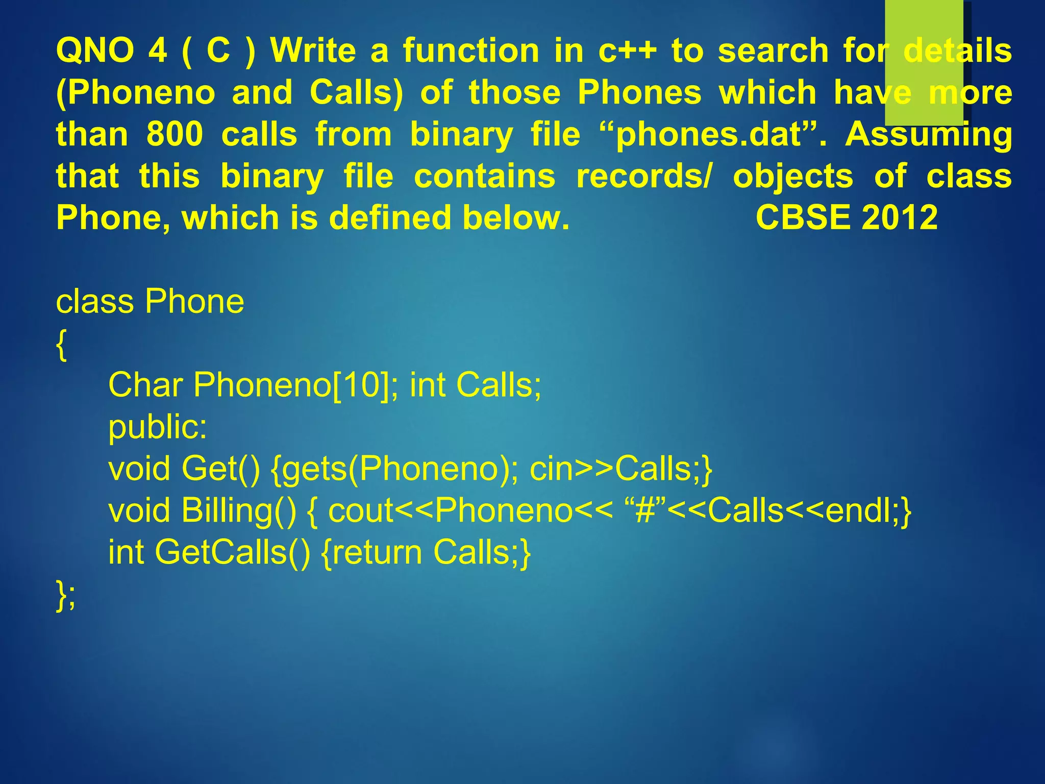 QNO 4 ( C ) Write a function in c++ to search for details
(Phoneno and Calls) of those Phones which have more
than 800 calls from binary file “phones.dat”. Assuming
that this binary file contains records/ objects of class
Phone, which is defined below. CBSE 2012
class Phone
{
Char Phoneno[10]; int Calls;
public:
void Get() {gets(Phoneno); cin>>Calls;}
void Billing() { cout<<Phoneno<< “#”<<Calls<<endl;}
int GetCalls() {return Calls;}
};
 