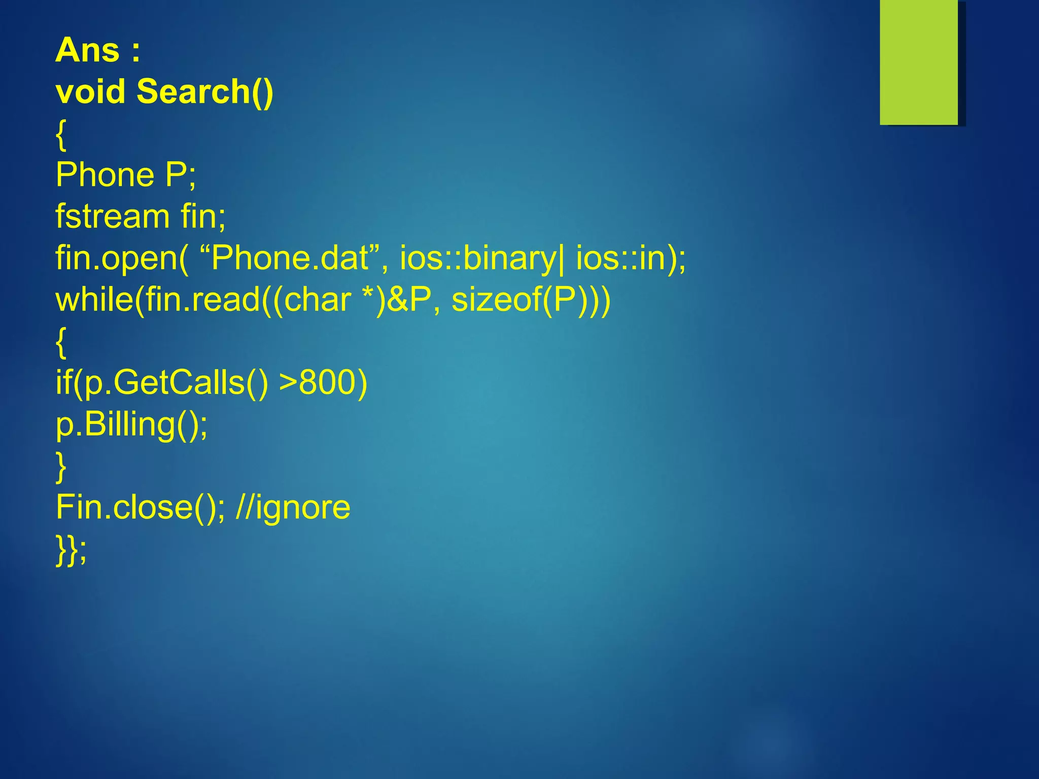 Ans :
void Search()
{
Phone P;
fstream fin;
fin.open( “Phone.dat”, ios::binary| ios::in);
while(fin.read((char *)&P, sizeof(P)))
{
if(p.GetCalls() >800)
p.Billing();
}
Fin.close(); //ignore
}};
 