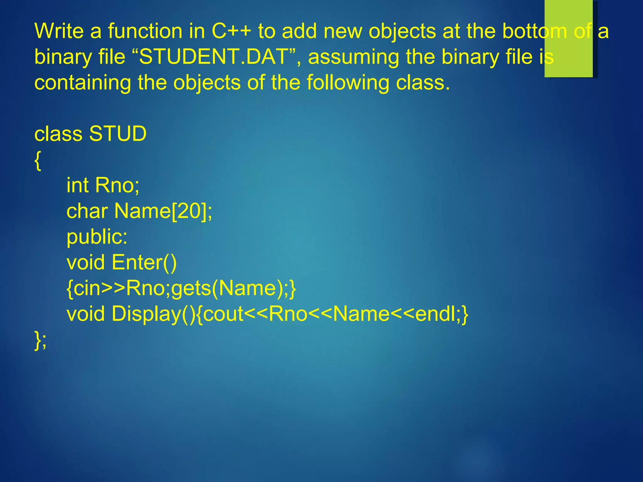 Write a function in C++ to add new objects at the bottom of a
binary file “STUDENT.DAT”, assuming the binary file is
containing the objects of the following class.
class STUD
{
int Rno;
char Name[20];
public:
void Enter()
{cin>>Rno;gets(Name);}
void Display(){cout<<Rno<<Name<<endl;}
};
 