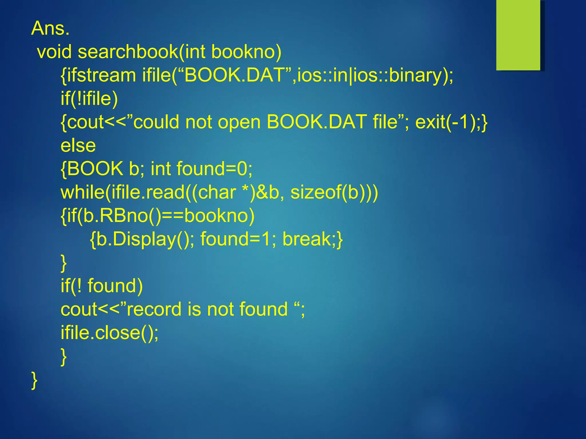 Ans.
void searchbook(int bookno)
{ifstream ifile(“BOOK.DAT”,ios::in|ios::binary);
if(!ifile)
{cout<<”could not open BOOK.DAT file”; exit(-1);}
else
{BOOK b; int found=0;
while(ifile.read((char *)&b, sizeof(b)))
{if(b.RBno()==bookno)
{b.Display(); found=1; break;}
}
if(! found)
cout<<”record is not found “;
ifile.close();
}
}
 