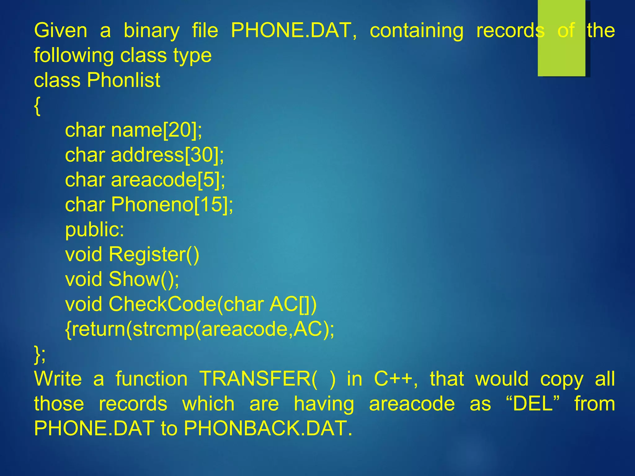 Given a binary file PHONE.DAT, containing records of the
following class type
class Phonlist
{
char name[20];
char address[30];
char areacode[5];
char Phoneno[15];
public:
void Register()
void Show();
void CheckCode(char AC[])
{return(strcmp(areacode,AC);
};
Write a function TRANSFER( ) in C++, that would copy all
those records which are having areacode as “DEL” from
PHONE.DAT to PHONBACK.DAT.
 