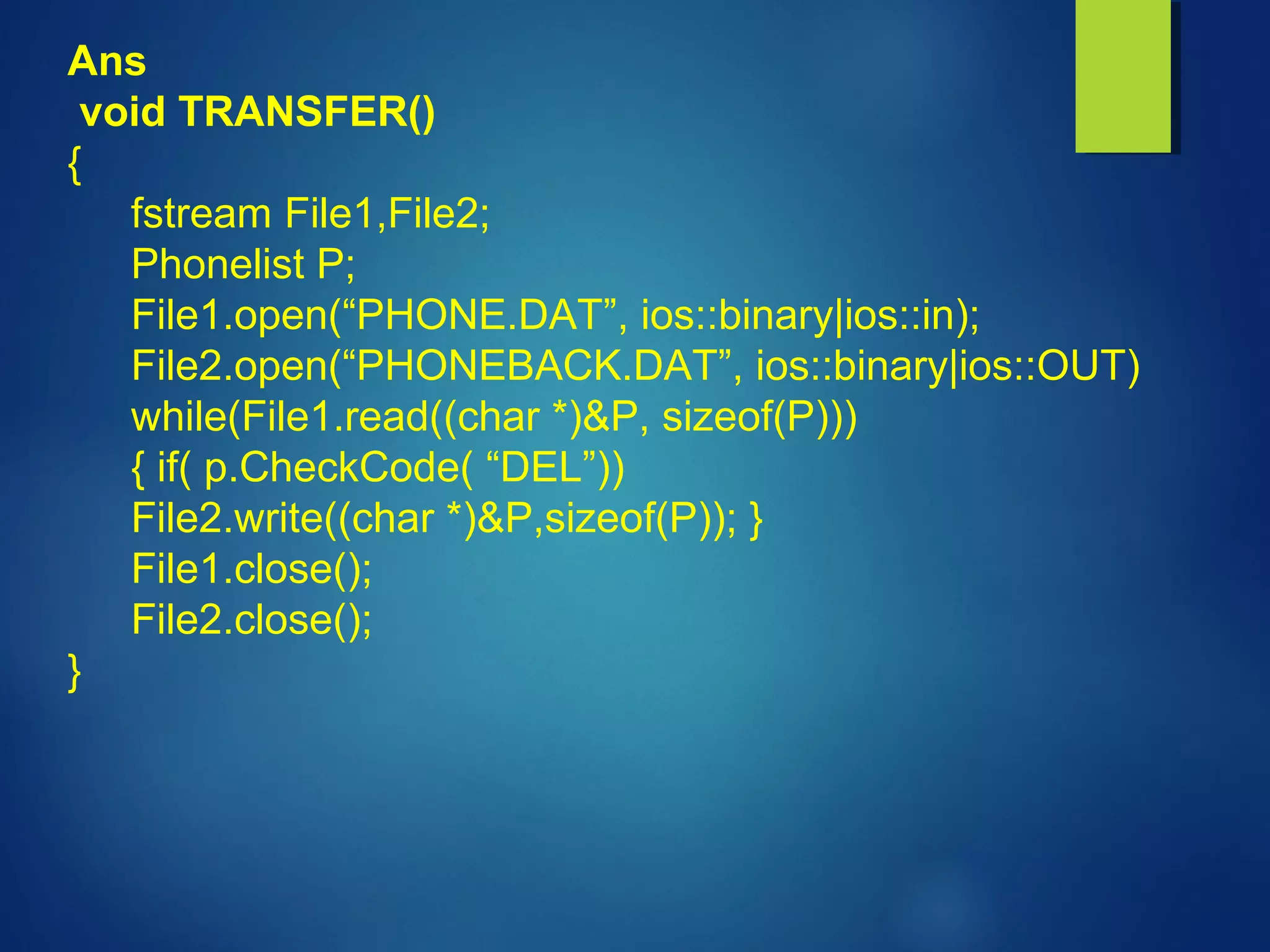 Ans
void TRANSFER()
{
fstream File1,File2;
Phonelist P;
File1.open(“PHONE.DAT”, ios::binary|ios::in);
File2.open(“PHONEBACK.DAT”, ios::binary|ios::OUT)
while(File1.read((char *)&P, sizeof(P)))
{ if( p.CheckCode( “DEL”))
File2.write((char *)&P,sizeof(P)); }
File1.close();
File2.close();
}
 