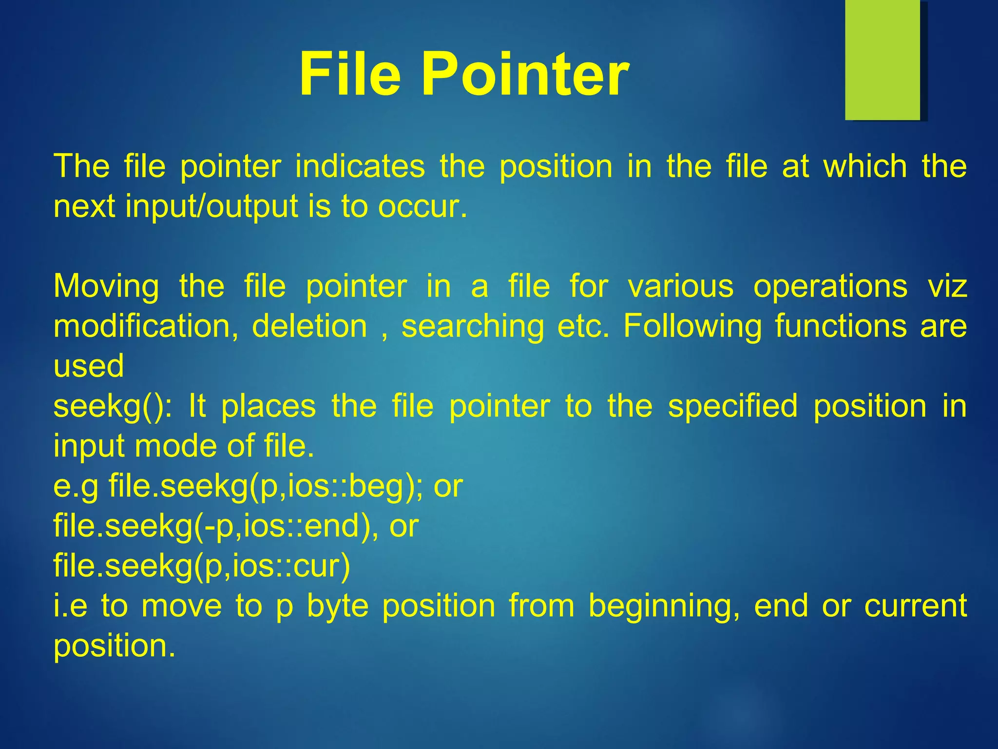 File Pointer
The file pointer indicates the position in the file at which the
next input/output is to occur.
Moving the file pointer in a file for various operations viz
modification, deletion , searching etc. Following functions are
used
seekg(): It places the file pointer to the specified position in
input mode of file.
e.g file.seekg(p,ios::beg); or
file.seekg(-p,ios::end), or
file.seekg(p,ios::cur)
i.e to move to p byte position from beginning, end or current
position.
 