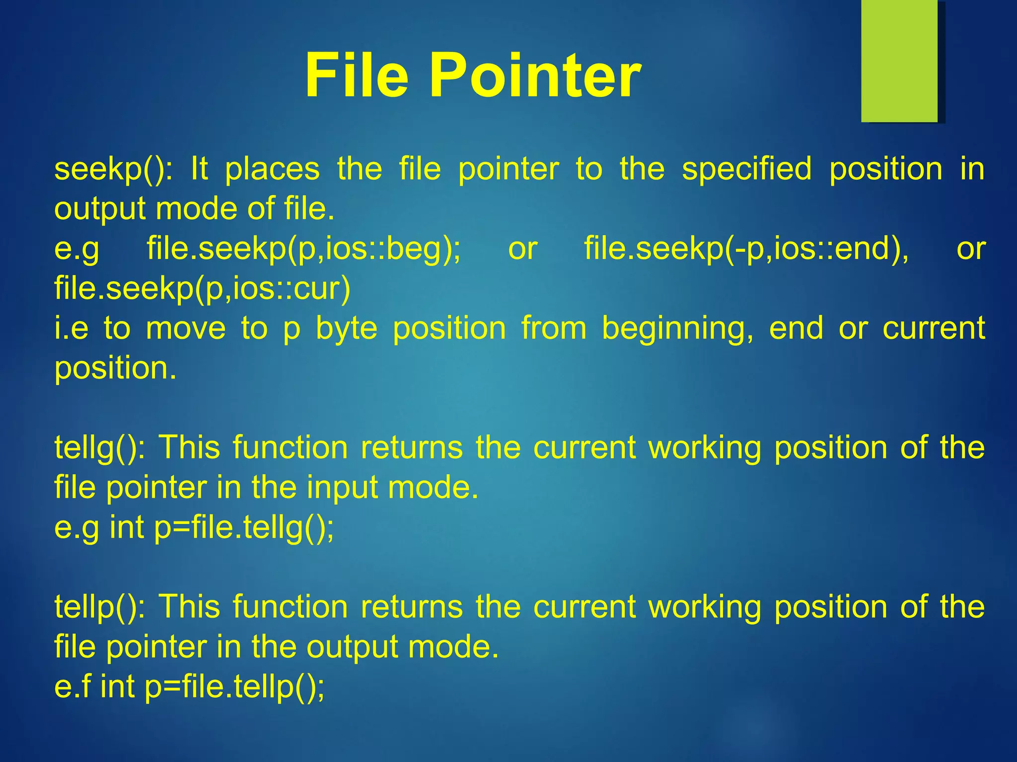 File Pointer
seekp(): It places the file pointer to the specified position in
output mode of file.
e.g file.seekp(p,ios::beg); or file.seekp(-p,ios::end), or
file.seekp(p,ios::cur)
i.e to move to p byte position from beginning, end or current
position.
tellg(): This function returns the current working position of the
file pointer in the input mode.
e.g int p=file.tellg();
tellp(): This function returns the current working position of the
file pointer in the output mode.
e.f int p=file.tellp();
 