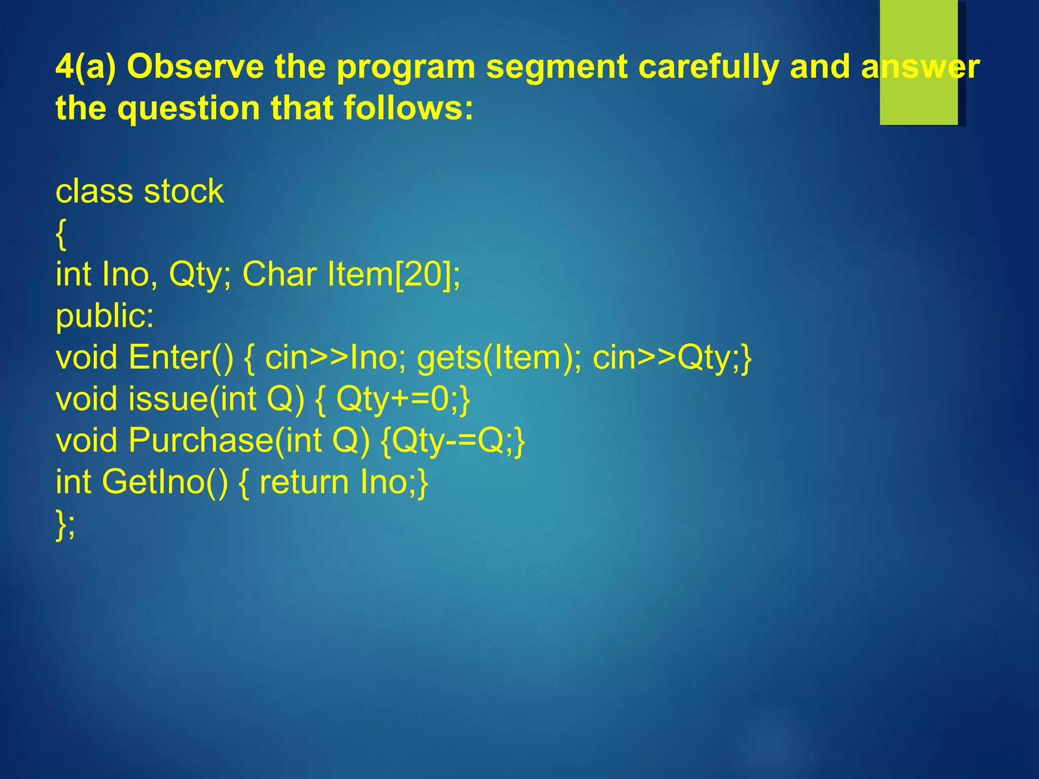 4(a) Observe the program segment carefully and answer
the question that follows:
class stock
{
int Ino, Qty; Char Item[20];
public:
void Enter() { cin>>Ino; gets(Item); cin>>Qty;}
void issue(int Q) { Qty+=0;}
void Purchase(int Q) {Qty-=Q;}
int GetIno() { return Ino;}
};
 