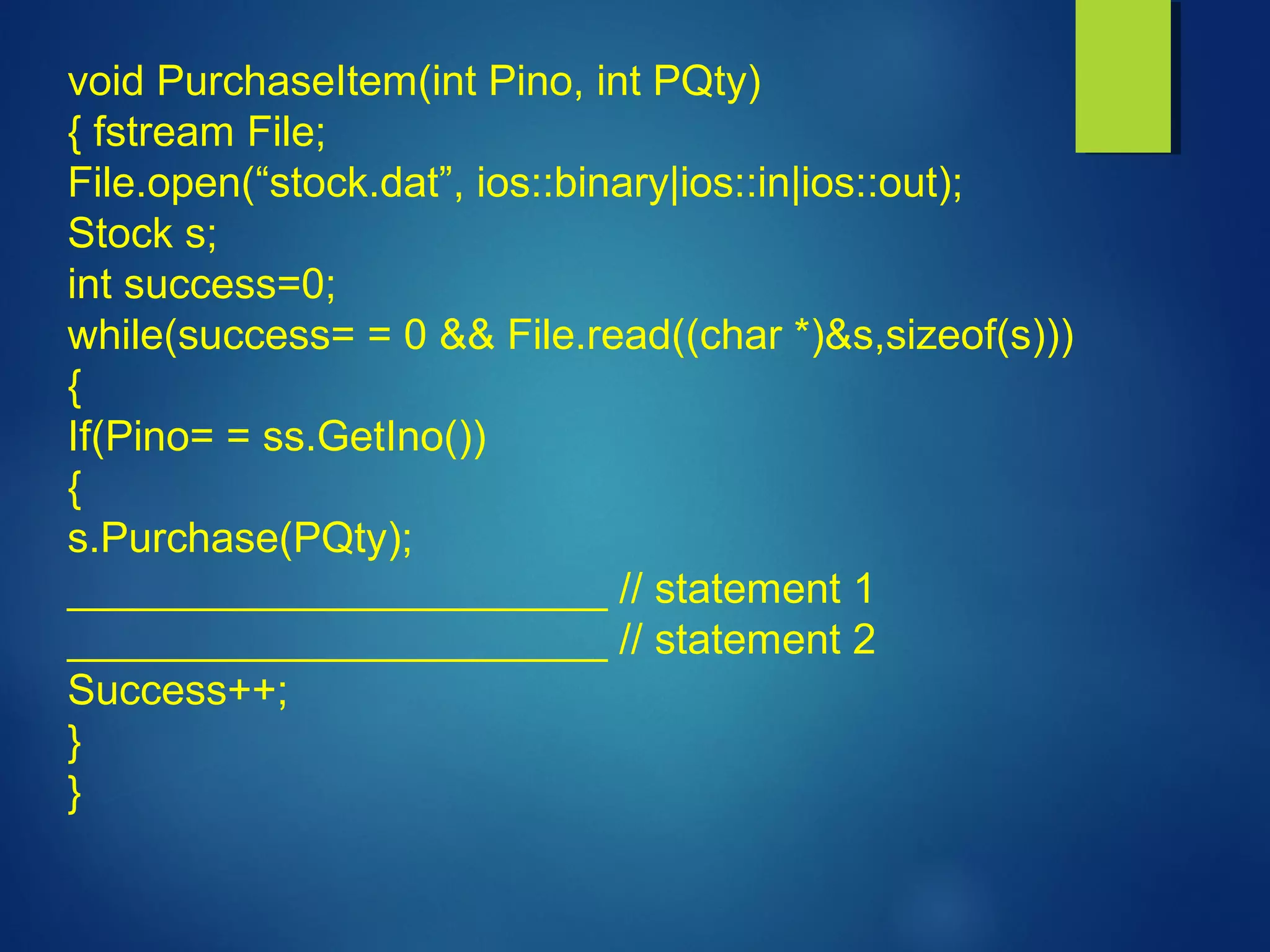 void PurchaseItem(int Pino, int PQty)
{ fstream File;
File.open(“stock.dat”, ios::binary|ios::in|ios::out);
Stock s;
int success=0;
while(success= = 0 && File.read((char *)&s,sizeof(s)))
{
If(Pino= = ss.GetIno())
{
s.Purchase(PQty);
_______________________ // statement 1
_______________________ // statement 2
Success++;
}
}
 