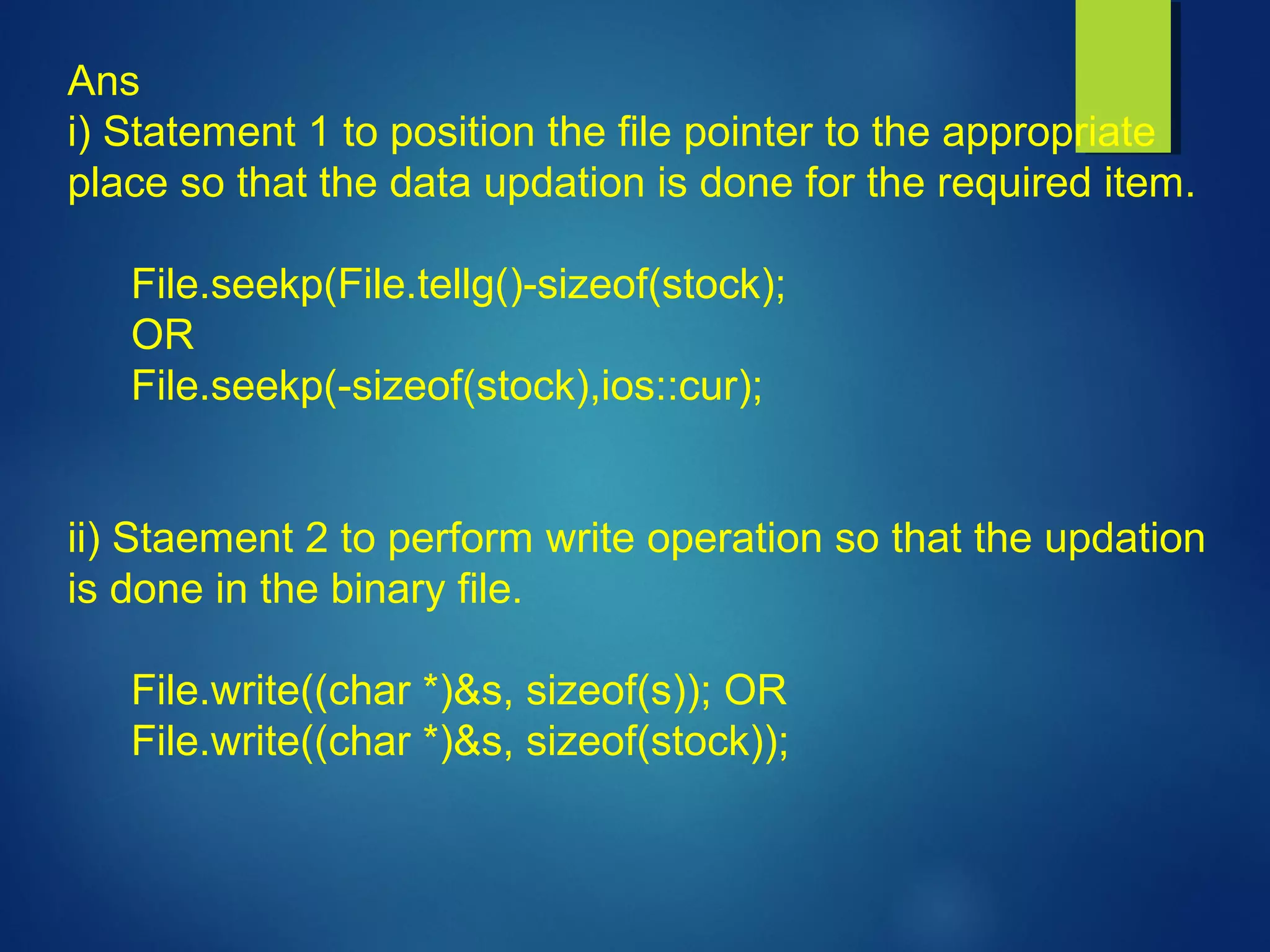 Ans
i) Statement 1 to position the file pointer to the appropriate
place so that the data updation is done for the required item.
File.seekp(File.tellg()-sizeof(stock);
OR
File.seekp(-sizeof(stock),ios::cur);
ii) Staement 2 to perform write operation so that the updation
is done in the binary file.
File.write((char *)&s, sizeof(s)); OR
File.write((char *)&s, sizeof(stock));
 