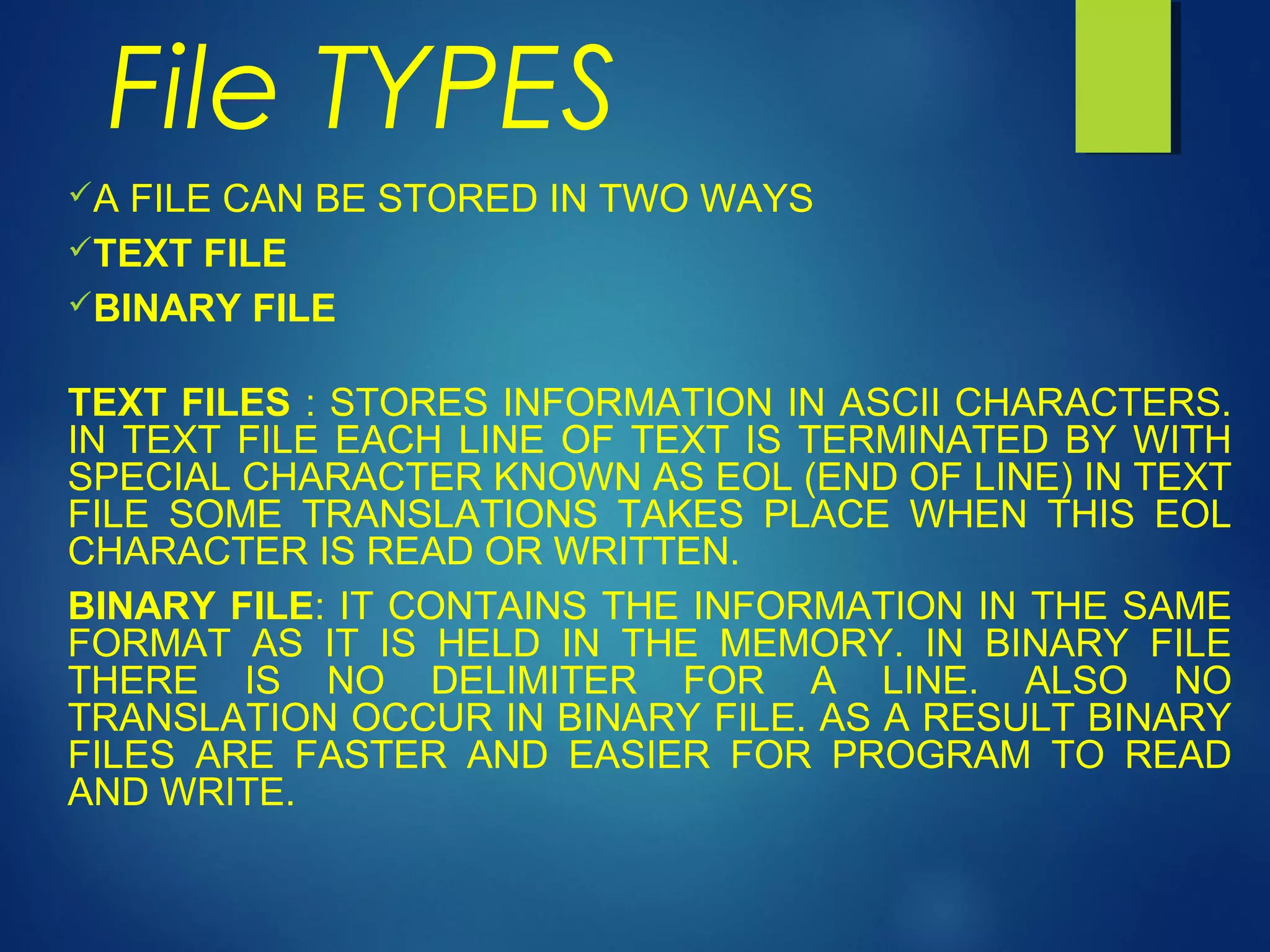 File TYPES
A FILE CAN BE STORED IN TWO WAYS
TEXT FILE
BINARY FILE
TEXT FILES : STORES INFORMATION IN ASCII CHARACTERS.
IN TEXT FILE EACH LINE OF TEXT IS TERMINATED BY WITH
SPECIAL CHARACTER KNOWN AS EOL (END OF LINE) IN TEXT
FILE SOME TRANSLATIONS TAKES PLACE WHEN THIS EOL
CHARACTER IS READ OR WRITTEN.
BINARY FILE: IT CONTAINS THE INFORMATION IN THE SAME
FORMAT AS IT IS HELD IN THE MEMORY. IN BINARY FILE
THERE IS NO DELIMITER FOR A LINE. ALSO NO
TRANSLATION OCCUR IN BINARY FILE. AS A RESULT BINARY
FILES ARE FASTER AND EASIER FOR PROGRAM TO READ
AND WRITE.
 