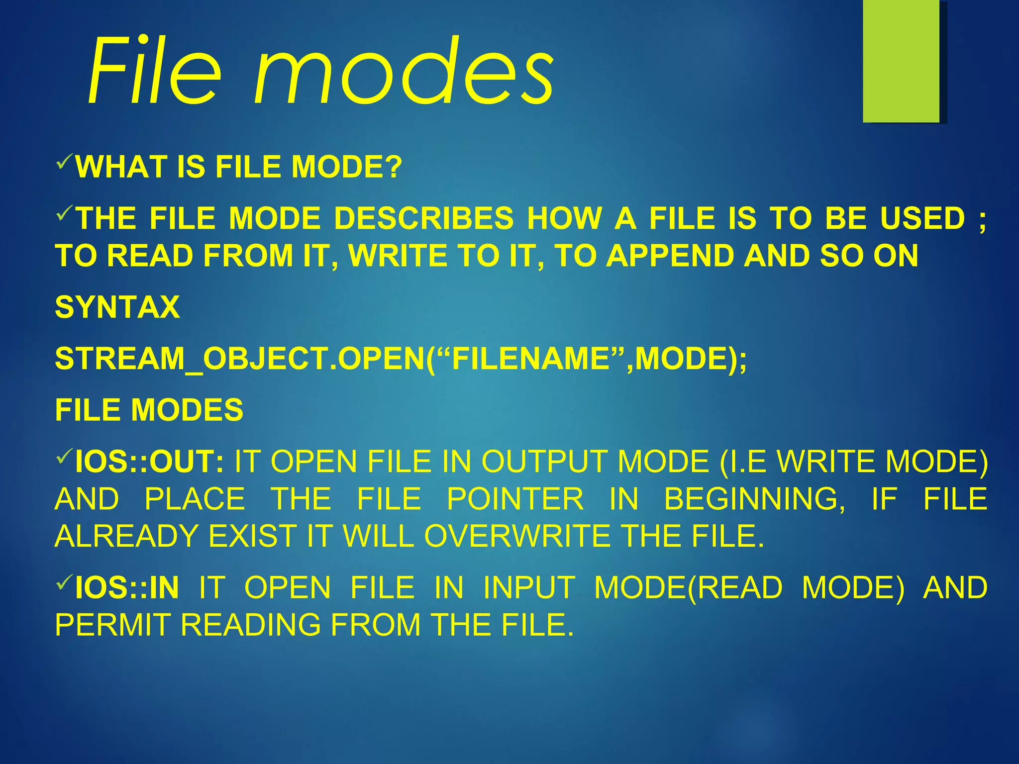 File modes
WHAT IS FILE MODE?
THE FILE MODE DESCRIBES HOW A FILE IS TO BE USED ;
TO READ FROM IT, WRITE TO IT, TO APPEND AND SO ON
SYNTAX
STREAM_OBJECT.OPEN(“FILENAME”,MODE);
FILE MODES
IOS::OUT: IT OPEN FILE IN OUTPUT MODE (I.E WRITE MODE)
AND PLACE THE FILE POINTER IN BEGINNING, IF FILE
ALREADY EXIST IT WILL OVERWRITE THE FILE.
IOS::IN IT OPEN FILE IN INPUT MODE(READ MODE) AND
PERMIT READING FROM THE FILE.
 