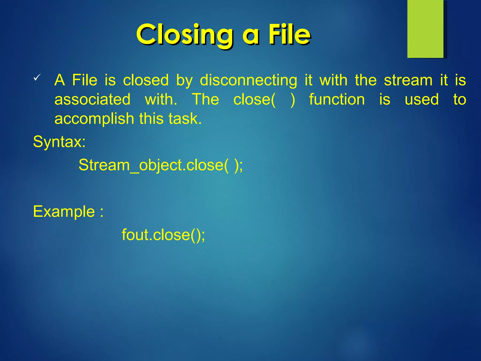 Closing a FileClosing a File
 A File is closed by disconnecting it with the stream it is
associated with. The close( ) function is used to
accomplish this task.
Syntax:
Stream_object.close( );
Example :
fout.close();
 
