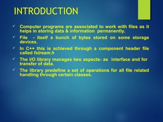 INTRODUCTION
 Computer programs are associated to work with files as it
helps in storing data & information permanently.
 File - itself a bunch of bytes stored on some storage
devices.
 In C++ this is achieved through a component header file
called fstream.h
 The I/O library manages two aspects- as interface and for
transfer of data.
 The library predefine a set of operations for all file related
handling through certain classes.
 