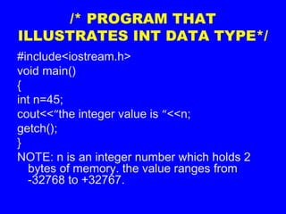 /* PROGRAM THAT
ILLUSTRATES INT DATA TYPE*/
#include<iostream.h>
void main()
{
int n=45;
cout<<“the integer value is “<<n;
getch();
}
NOTE: n is an integer number which holds 2
bytes of memory. the value ranges from
-32768 to +32767.
 