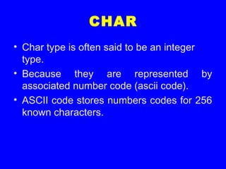 CHAR
• Char type is often said to be an integer
type.
• Because they are represented by
associated number code (ascii code).
• ASCII code stores numbers codes for 256
known characters.
 
