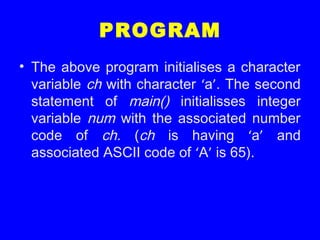 PROGRAM
• The above program initialises a character
variable ch with character ‘a’. The second
statement of main() initialisses integer
variable num with the associated number
code of ch. (ch is having ‘a’ and
associated ASCII code of ‘A’ is 65).
 