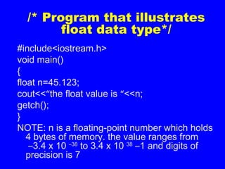 /* Program that illustrates
float data type*/
#include<iostream.h>
void main()
{
float n=45.123;
cout<<“the float value is “<<n;
getch();
}
NOTE: n is a floating-point number which holds
4 bytes of memory. the value ranges from
–3.4 x 10 –38
to 3.4 x 10 38
–1 and digits of
precision is 7
 