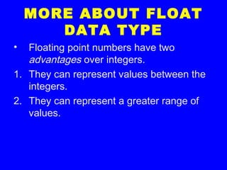 MORE ABOUT FLOAT
DATA TYPE
• Floating point numbers have two
advantages over integers.
1. They can represent values between the
integers.
2. They can represent a greater range of
values.
 