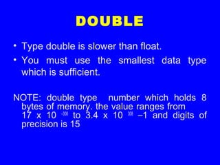DOUBLE
• Type double is slower than float.
• You must use the smallest data type
which is sufficient.
NOTE: double type number which holds 8
bytes of memory. the value ranges from
17 x 10 –308
to 3.4 x 10 308
–1 and digits of
precision is 15
 
