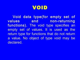 VOID
Void data type(for empty set of
values and non-returning
functions). The void type specifies an
empty set of values. It is used as the
return type for functions that do not return
a value. No object of type void may be
declared.
 