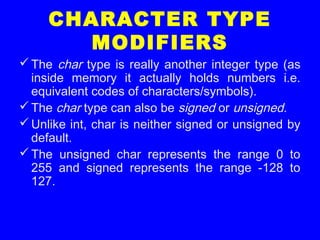 CHARACTER TYPE
MODIFIERS
The char type is really another integer type (as
inside memory it actually holds numbers i.e.
equivalent codes of characters/symbols).
The char type can also be signed or unsigned.
Unlike int, char is neither signed or unsigned by
default.
The unsigned char represents the range 0 to
255 and signed represents the range -128 to
127.
 