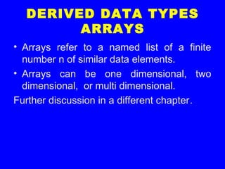 DERIVED DATA TYPES
ARRAYS
• Arrays refer to a named list of a finite
number n of similar data elements.
• Arrays can be one dimensional, two
dimensional, or multi dimensional.
Further discussion in a different chapter.
 