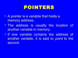 POINTERS
• A pointer is a variable that holds a
memory address.
• The address is usually the location of
another variable in memory.
• If one variable contains the address of
another variable, it is said to point to the
second.
 