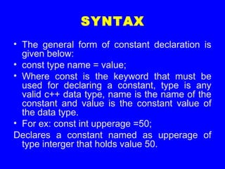 SYNTAX
• The general form of constant declaration is
given below:
• const type name = value;
• Where const is the keyword that must be
used for declaring a constant, type is any
valid c++ data type, name is the name of the
constant and value is the constant value of
the data type.
• For ex: const int upperage =50;
Declares a constant named as upperage of
type interger that holds value 50.
 