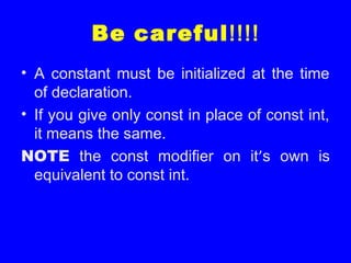 Be careful!!!!
• A constant must be initialized at the time
of declaration.
• If you give only const in place of const int,
it means the same.
NOTE the const modifier on it’s own is
equivalent to const int.
 