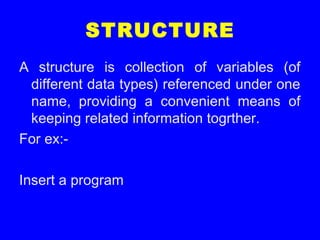 STRUCTURE
A structure is collection of variables (of
different data types) referenced under one
name, providing a convenient means of
keeping related information togrther.
For ex:-
Insert a program
 