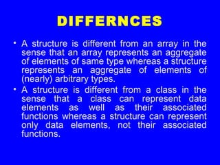 DIFFERNCES
• A structure is different from an array in the
sense that an array represents an aggregate
of elements of same type whereas a structure
represents an aggregate of elements of
(nearly) arbitrary types.
• A structure is different from a class in the
sense that a class can represent data
elements as well as their associated
functions whereas a structure can represent
only data elements, not their associated
functions.
 